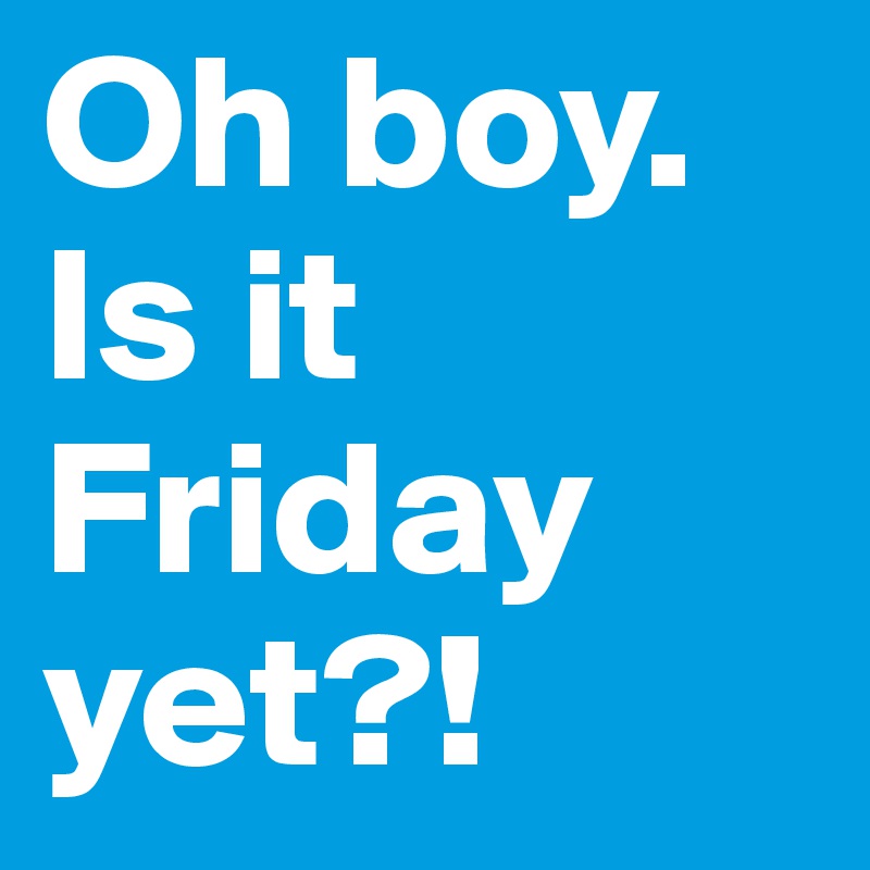 Oh boy. Is it Friday yet?! 