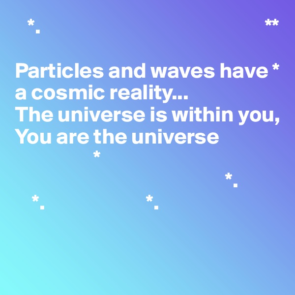    *.                                                   **

Particles and waves have * a cosmic reality...
The universe is within you,
You are the universe
                  *
                                                *.
    *.                       *.



