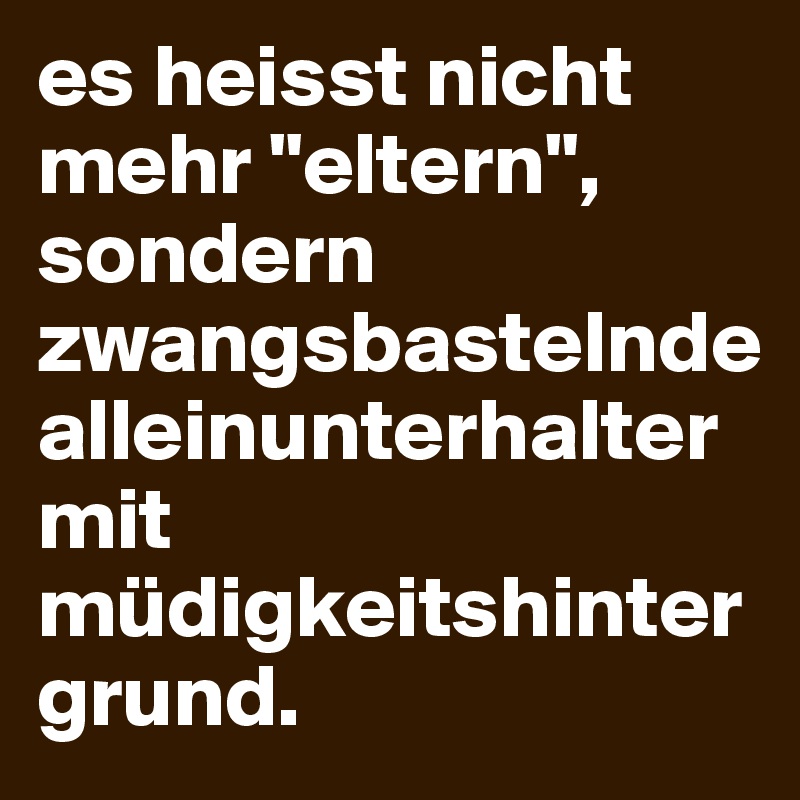 es heisst nicht mehr "eltern", sondern zwangsbastelnde alleinunterhalter mit müdigkeitshintergrund.
