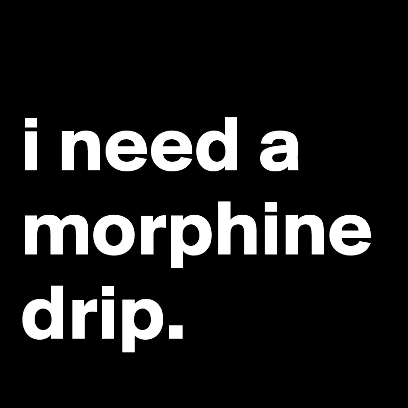 
i need a morphine drip.