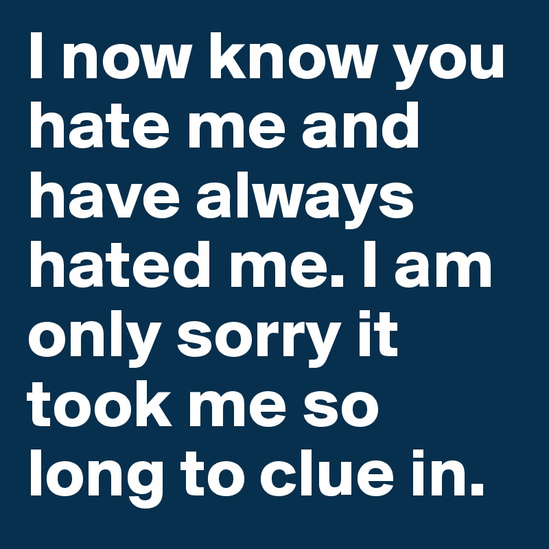 I now know you hate me and have always hated me. I am only sorry it took me so long to clue in.