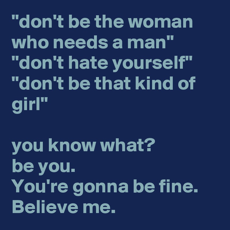 "don't be the woman who needs a man"  "don't hate yourself" "don't be that kind of girl"

you know what?
be you.
You're gonna be fine.
Believe me.