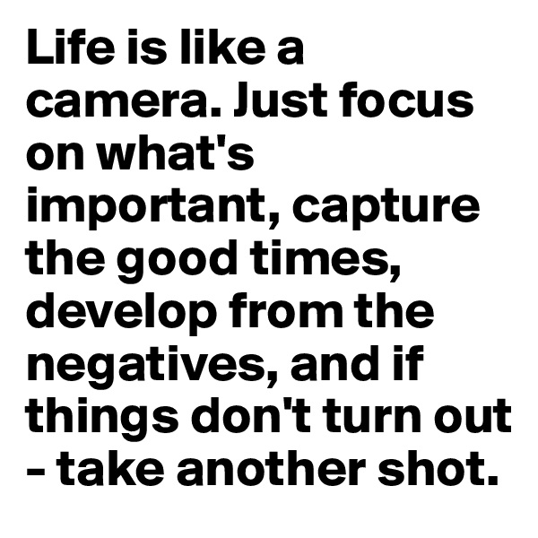 Life is like a camera. Just focus on what's important, capture the good times, develop from the negatives, and if things don't turn out - take another shot.