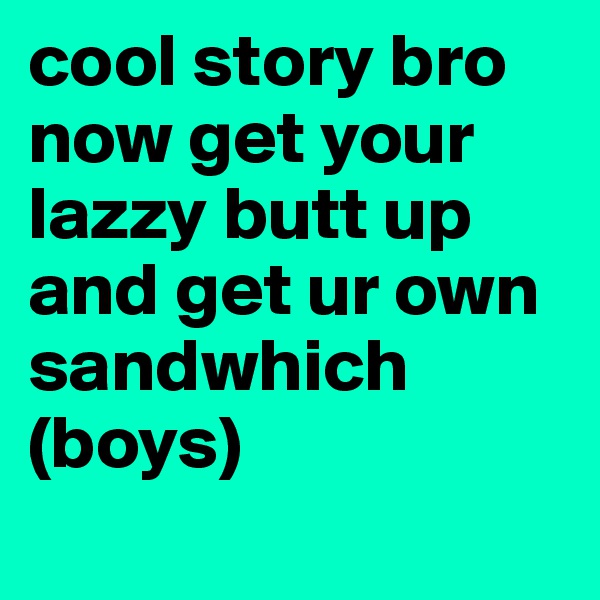 cool story bro now get your lazzy butt up and get ur own sandwhich 
(boys)
