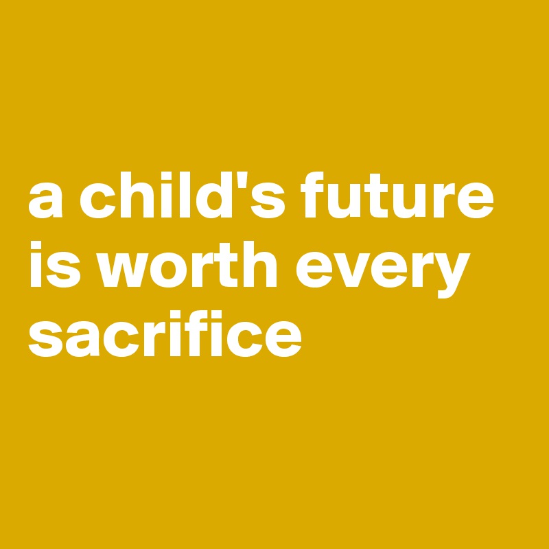 

a child's future is worth every sacrifice

