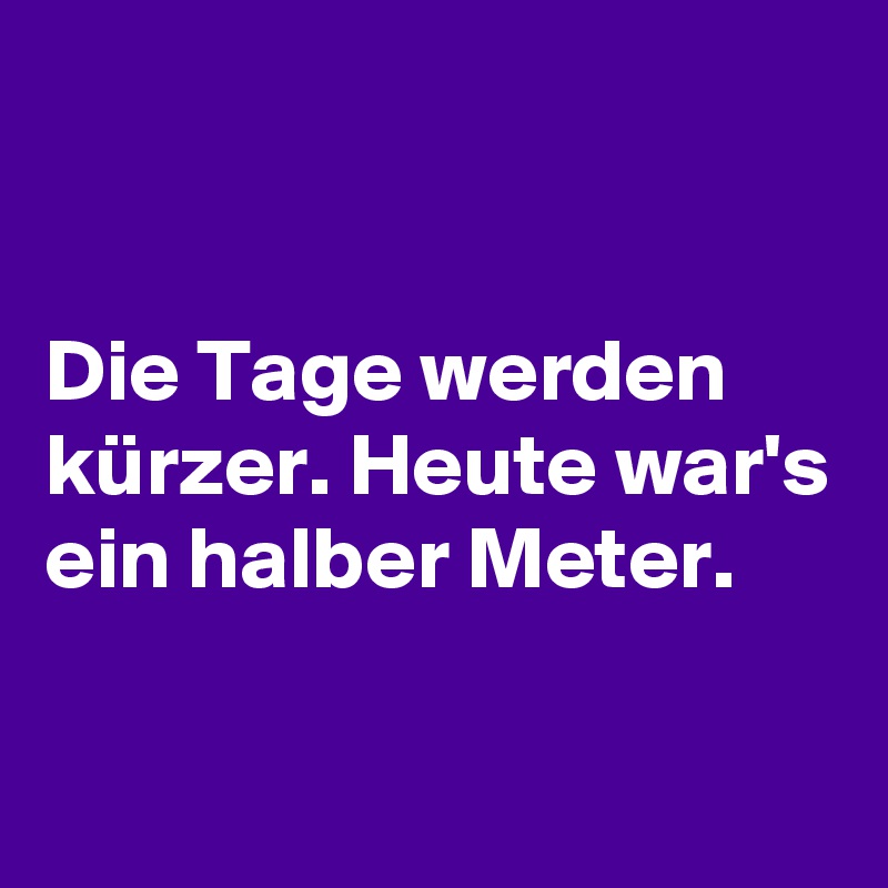 


Die Tage werden kürzer. Heute war's ein halber Meter.

