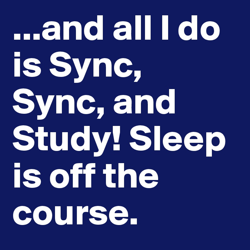 ...and all I do is Sync, Sync, and Study! Sleep is off the course.