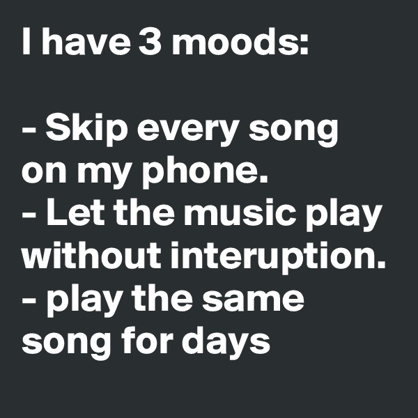 I have 3 moods: 

- Skip every song on my phone.
- Let the music play without interuption.
- play the same song for days