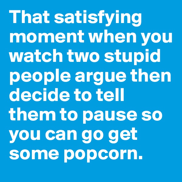 That satisfying moment when you watch two stupid people argue then decide to tell them to pause so you can go get some popcorn. 