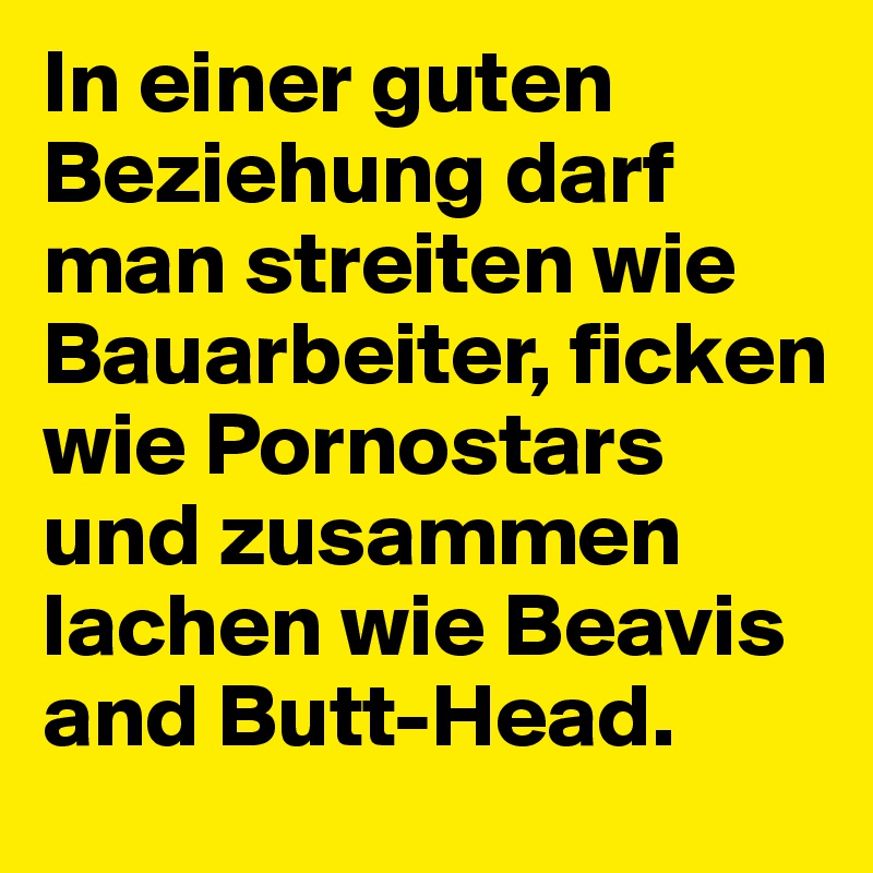 In einer guten Beziehung darf man streiten wie Bauarbeiter, ficken wie Pornostars und zusammen lachen wie Beavis and Butt-Head.