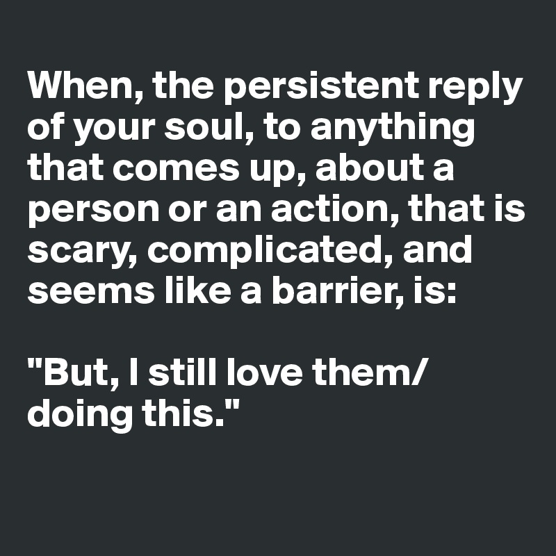 
When, the persistent reply of your soul, to anything that comes up, about a person or an action, that is scary, complicated, and seems like a barrier, is: 

"But, I still love them/doing this."

