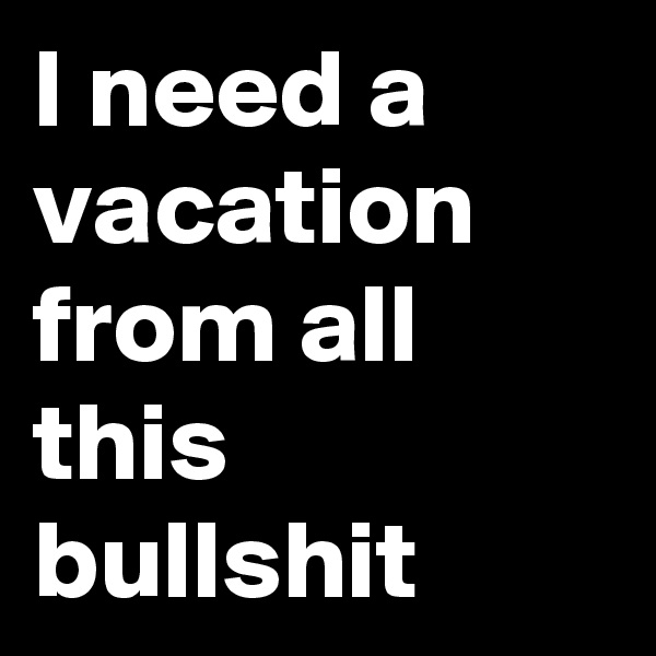 I need a vacation from all this bullshit