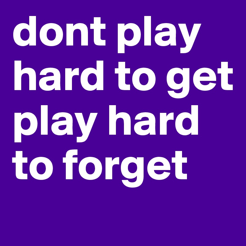 dont play hard to get
play hard to forget