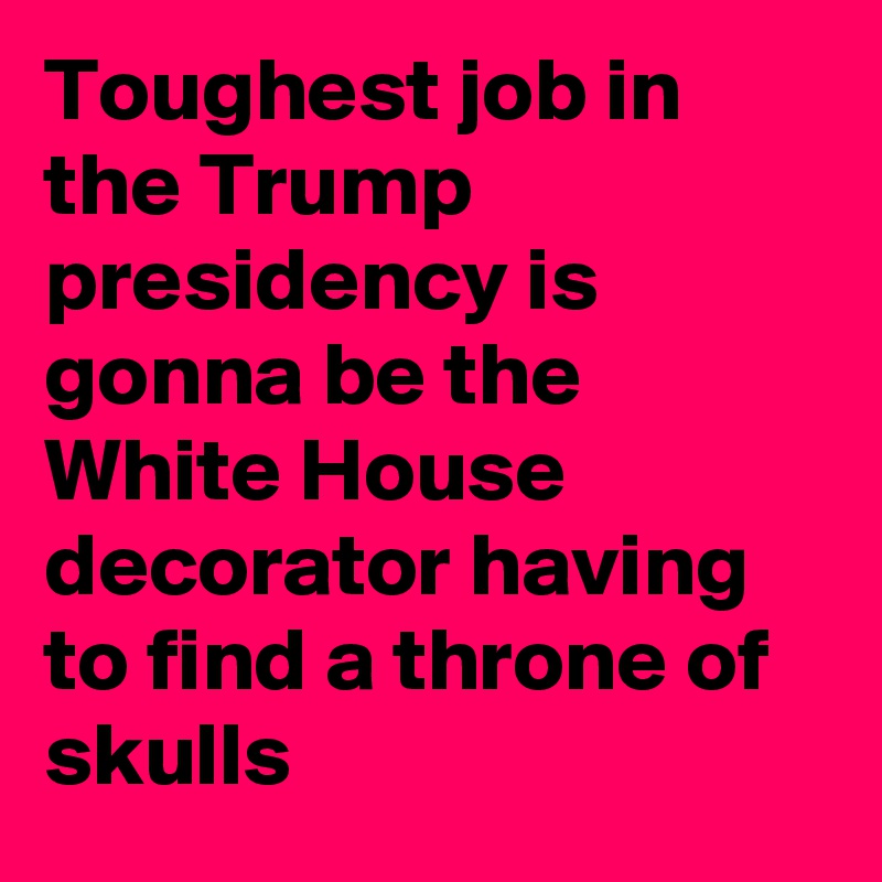 Toughest job in the Trump presidency is gonna be the White House decorator having to find a throne of skulls