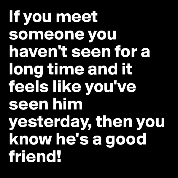 If you meet someone you haven't seen for a long time and it feels like you've seen him yesterday, then you know he's a good friend!