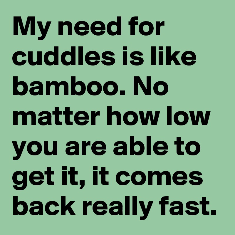 My need for cuddles is like bamboo. No matter how low you are able to get it, it comes back really fast. 