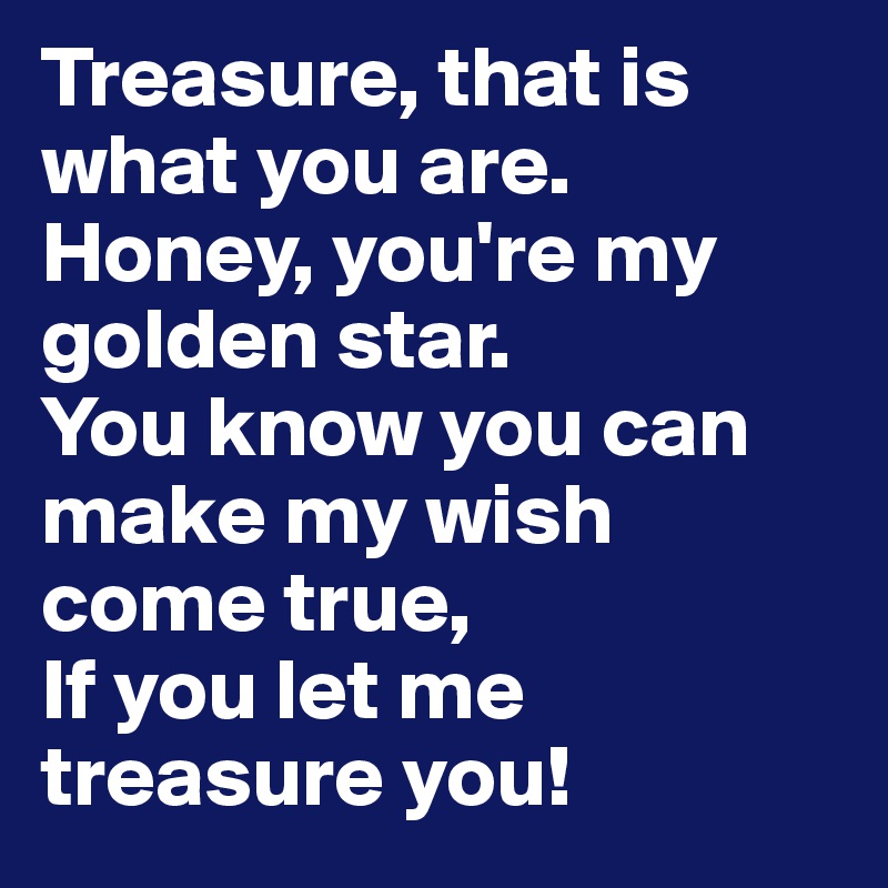 Treasure, that is what you are.
Honey, you're my golden star.
You know you can make my wish come true,
If you let me treasure you! 