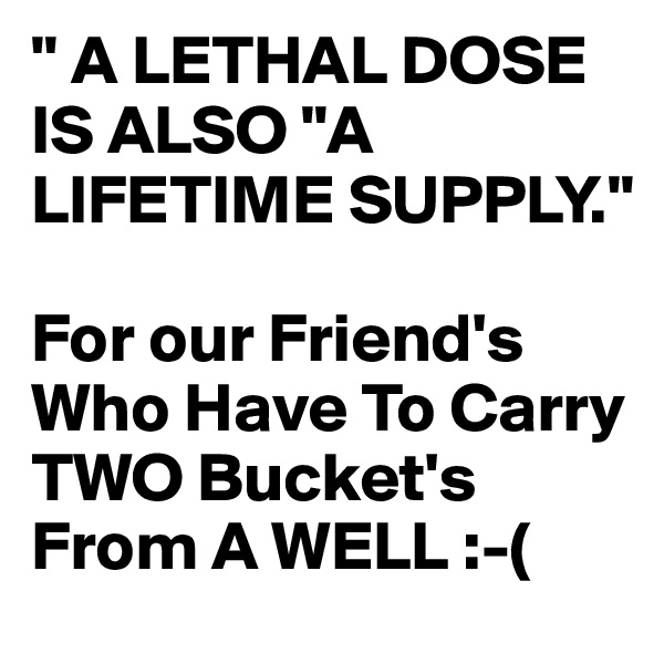 " A LETHAL DOSE IS ALSO "A LIFETIME SUPPLY."

For our Friend's Who Have To Carry TWO Bucket's From A WELL :-(