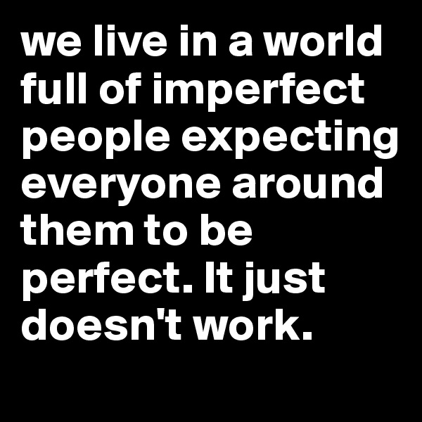 we live in a world full of imperfect people expecting everyone around them to be perfect. It just doesn't work. 