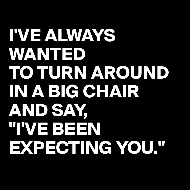 
I'VE ALWAYS WANTED 
TO TURN AROUND IN A BIG CHAIR AND SAY,
"I'VE BEEN EXPECTING YOU."
 