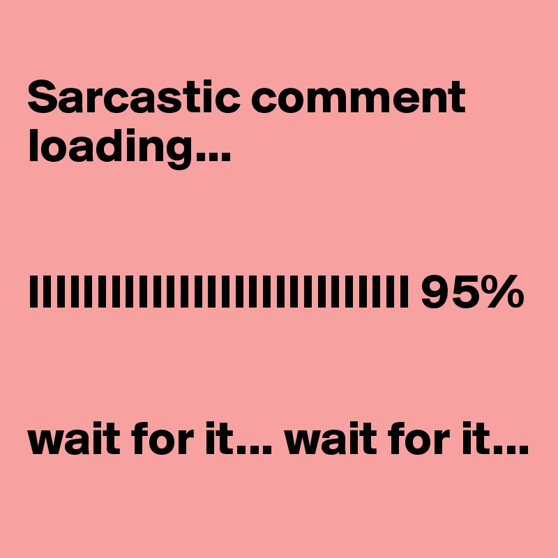 
Sarcastic comment loading...


IIIIIIIIIIIIIIIIIIIIIIIIIIII 95%


wait for it... wait for it...
