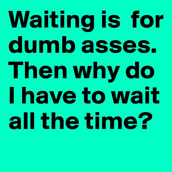 Waiting is  for dumb asses. Then why do I have to wait all the time? 