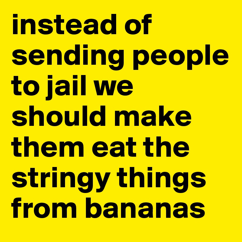 instead of sending people to jail we should make them eat the stringy things from bananas
