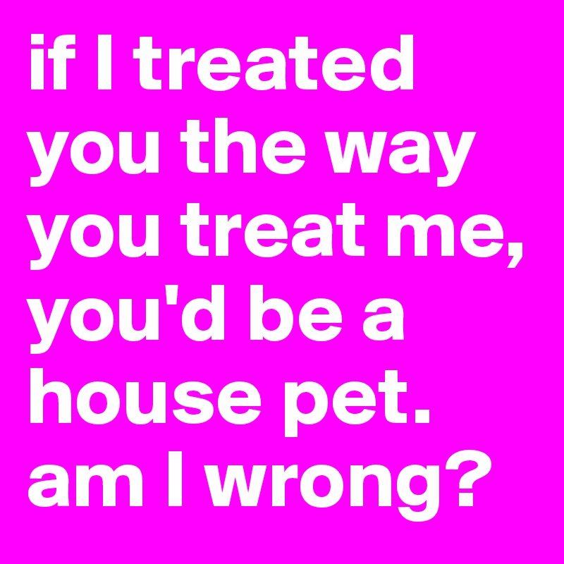 if I treated you the way you treat me, you'd be a house pet. am I wrong?