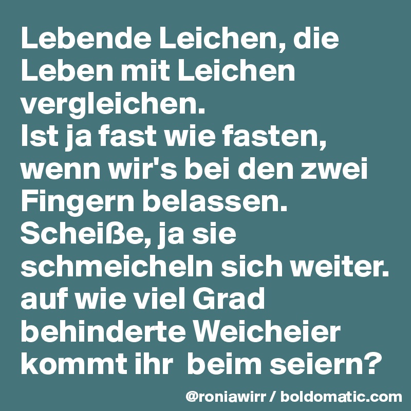 Lebende Leichen, die Leben mit Leichen vergleichen.
Ist ja fast wie fasten, wenn wir's bei den zwei Fingern belassen.
Scheiße, ja sie schmeicheln sich weiter.
auf wie viel Grad behinderte Weicheier kommt ihr  beim seiern? 
