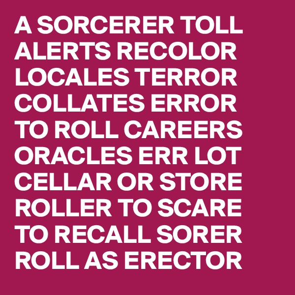 A SORCERER TOLL
ALERTS RECOLOR
LOCALES TERROR
COLLATES ERROR
TO ROLL CAREERS
ORACLES ERR LOT
CELLAR OR STORE 
ROLLER TO SCARE
TO RECALL SORER
ROLL AS ERECTOR