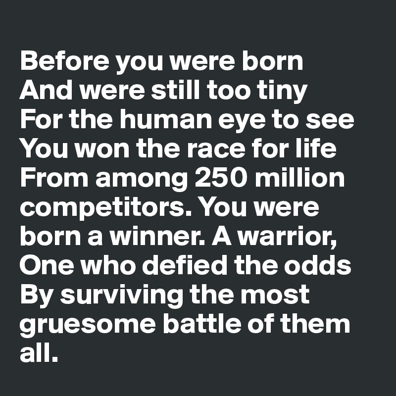 
Before you were born 
And were still too tiny 
For the human eye to see
You won the race for life From among 250 million competitors. You were born a winner. A warrior,
One who defied the odds
By surviving the most gruesome battle of them all. 