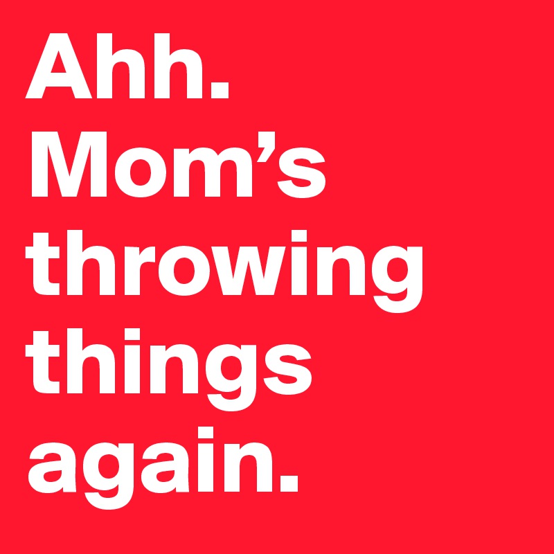 Ahh. Mom’s throwing things again. 