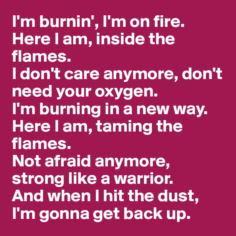 I'm burnin', I'm on fire. 
Here I am, inside the flames. 
I don't care anymore, don't need your oxygen. 
I'm burning in a new way. 
Here I am, taming the flames. 
Not afraid anymore, strong like a warrior. 
And when I hit the dust, 
I'm gonna get back up.