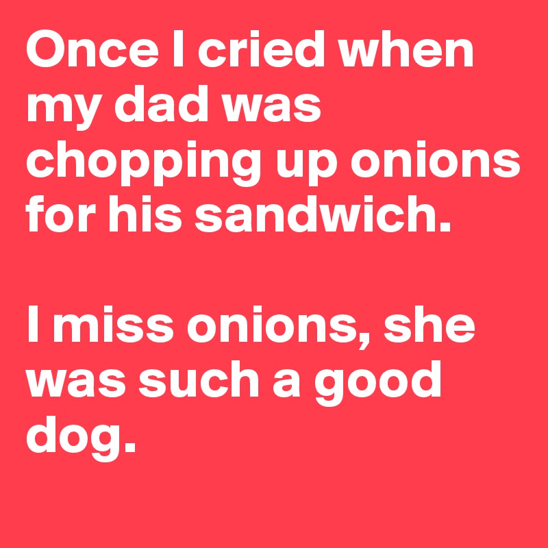 Once I cried when my dad was chopping up onions for his sandwich.

I miss onions, she was such a good dog.