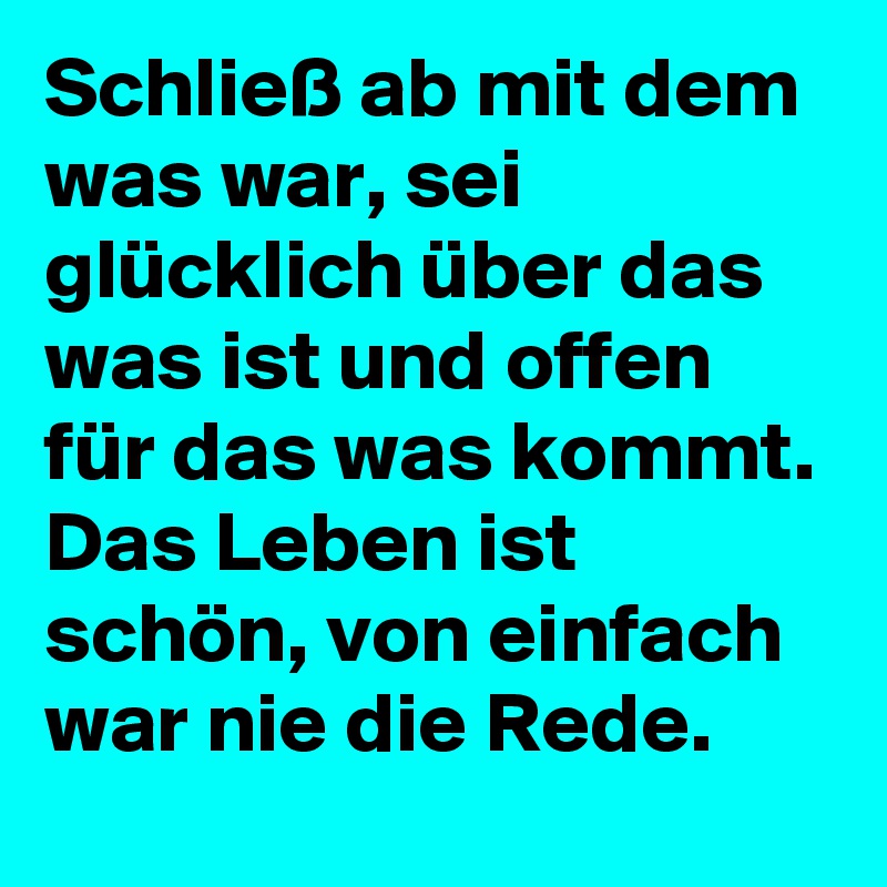 Schließ ab mit dem was war, sei glücklich über das was ist und offen für das was kommt.
Das Leben ist schön, von einfach war nie die Rede.
