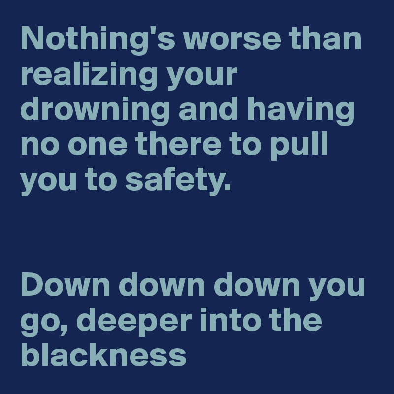 Nothing's worse than realizing your drowning and having no one there to pull you to safety. 


Down down down you go, deeper into the blackness