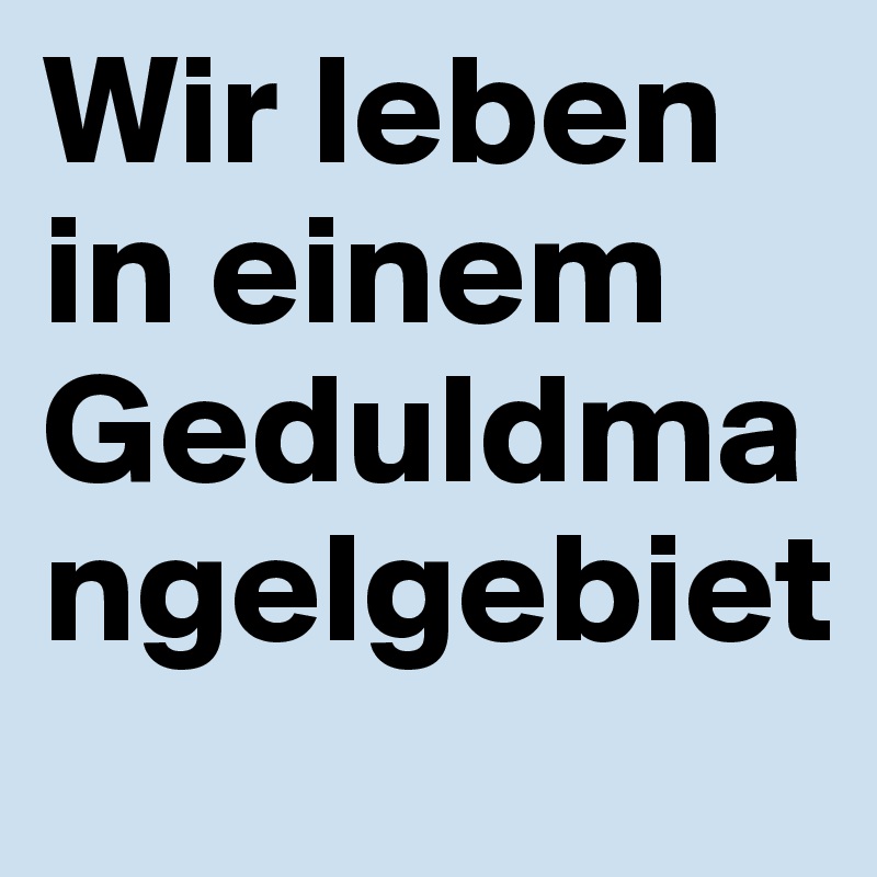 Wir leben in einem Geduldmangelgebiet