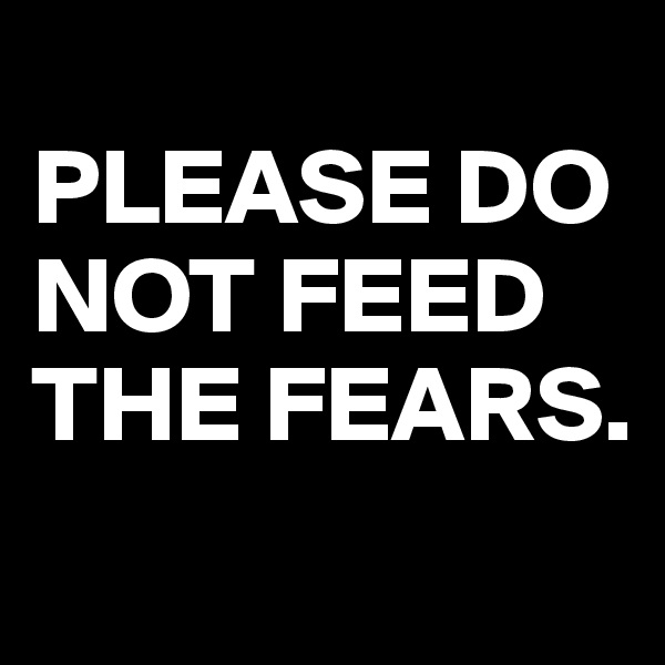 
PLEASE DO NOT FEED THE FEARS.
