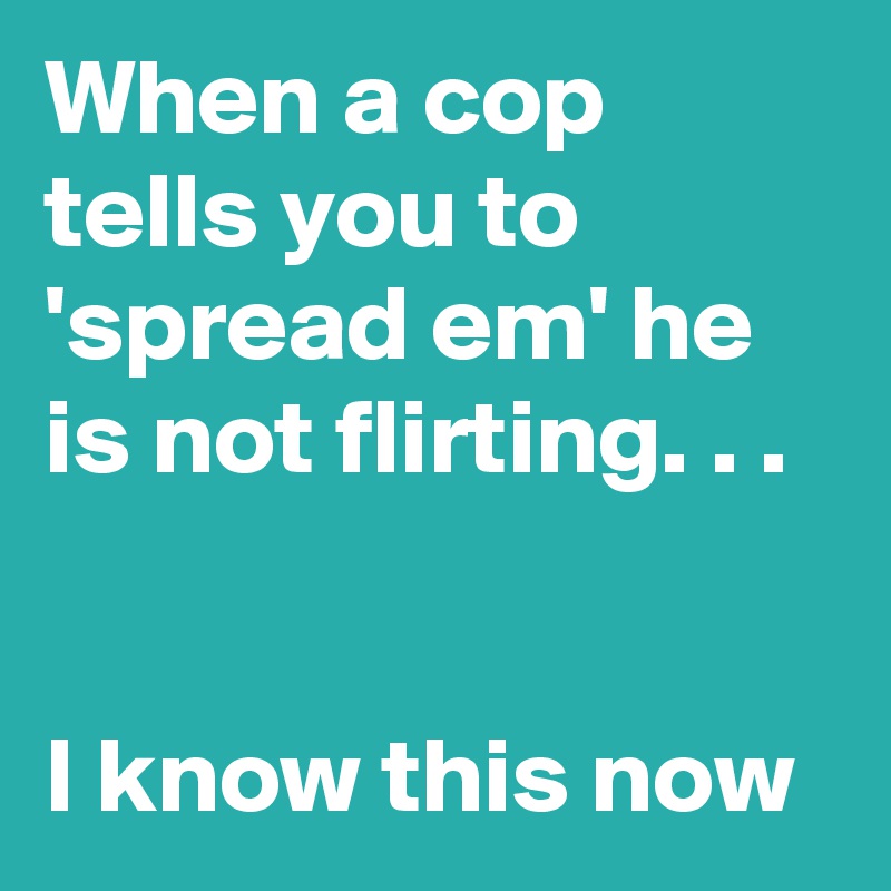 When a cop tells you to            'spread em' he is not flirting. . . 


I know this now