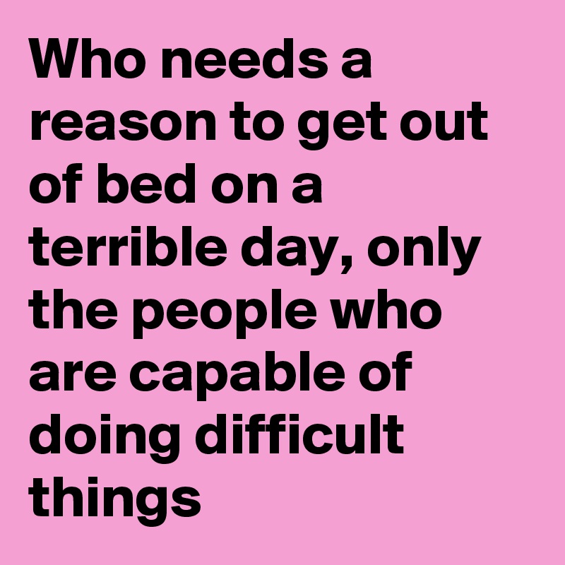 Who needs a reason to get out of bed on a terrible day, only the people who are capable of doing difficult things