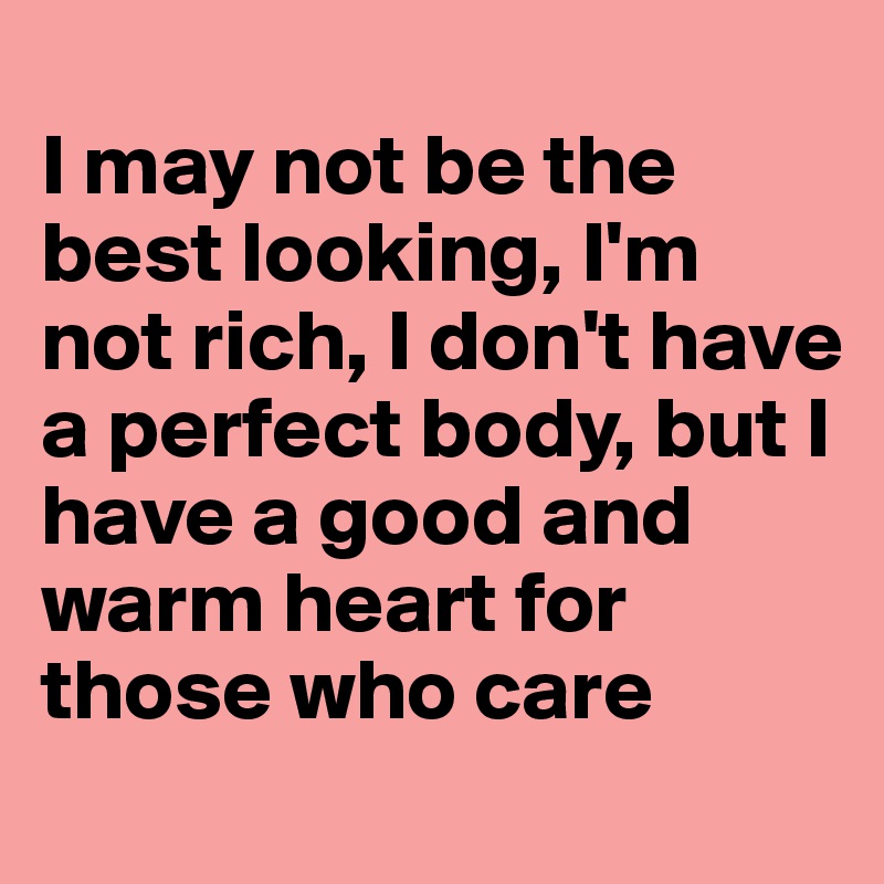 
I may not be the best looking, I'm not rich, I don't have a perfect body, but I have a good and warm heart for those who care