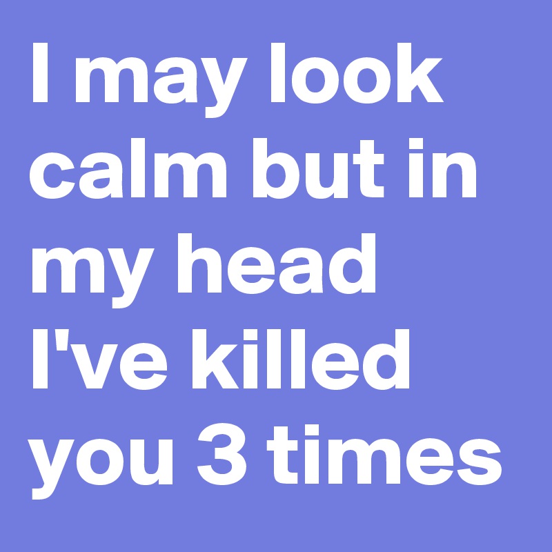 I may look calm but in my head I've killed you 3 times