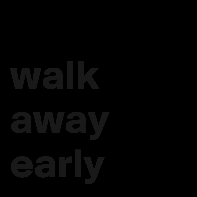 
walk away early
