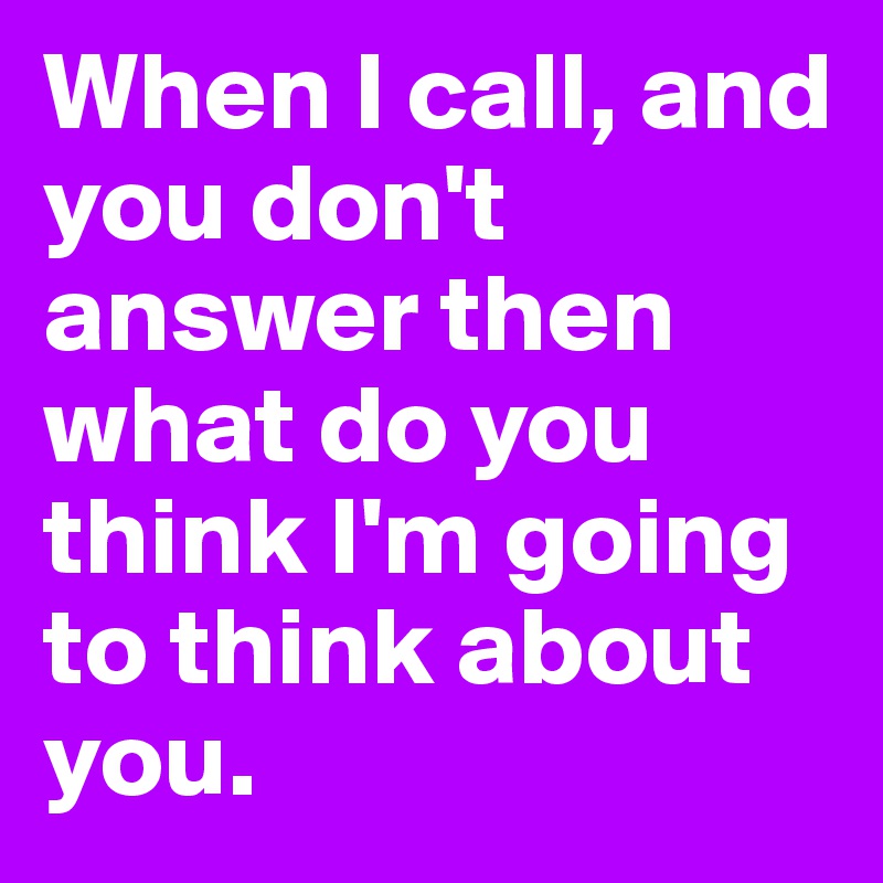 When I call, and you don't answer then what do you think I'm going to think about you.