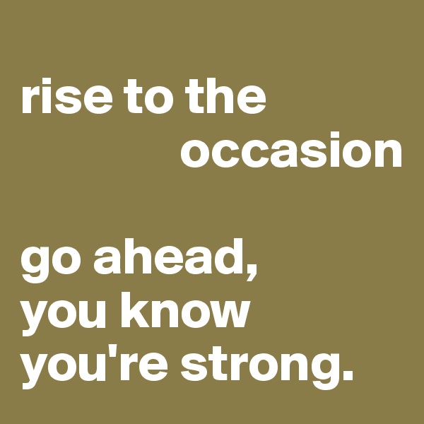 
rise to the 
               occasion

go ahead, 
you know you're strong.