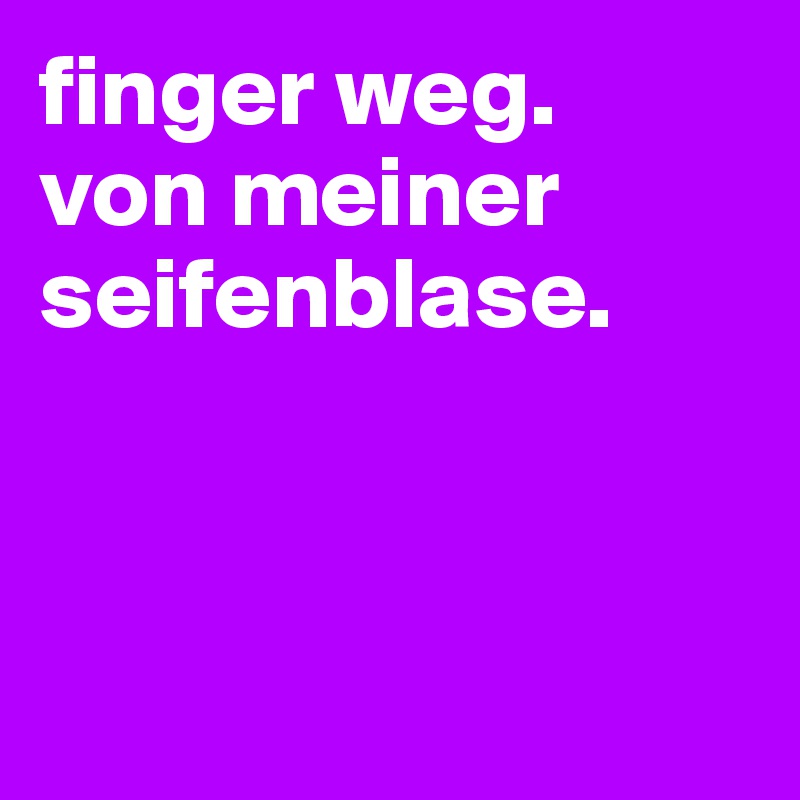 finger weg.
von meiner seifenblase.



