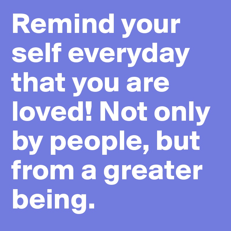 Remind your self everyday that you are loved! Not only by people, but from a greater being. 