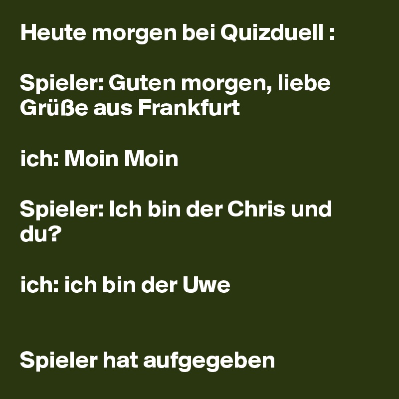 Heute morgen bei Quizduell :

Spieler: Guten morgen, liebe Grüße aus Frankfurt 

ich: Moin Moin

Spieler: Ich bin der Chris und du? 

ich: ich bin der Uwe 


Spieler hat aufgegeben