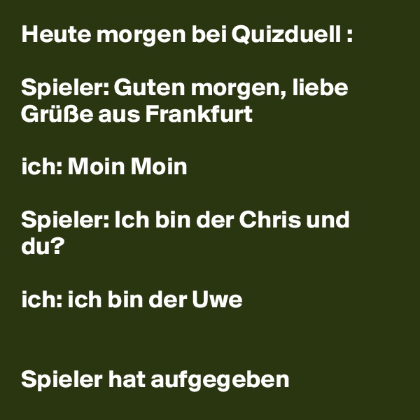 Heute morgen bei Quizduell :

Spieler: Guten morgen, liebe Grüße aus Frankfurt 

ich: Moin Moin

Spieler: Ich bin der Chris und du? 

ich: ich bin der Uwe 


Spieler hat aufgegeben