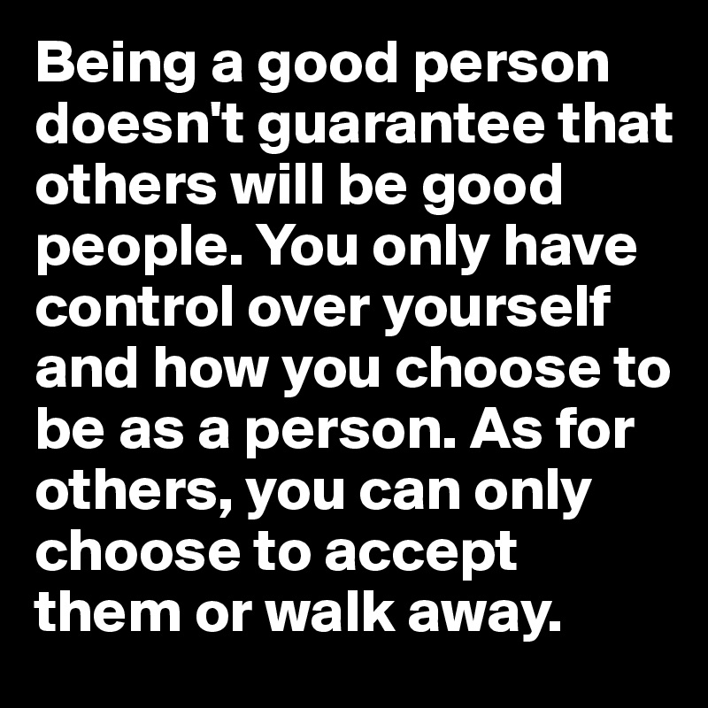 Being a good person doesn't guarantee that others will be good people. You only have control over yourself and how you choose to be as a person. As for others, you can only choose to accept them or walk away.